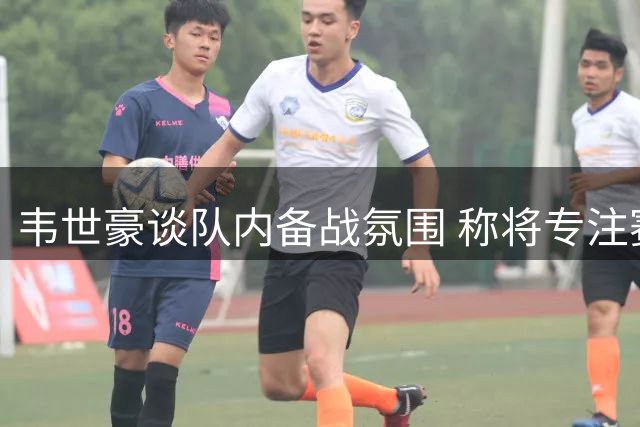 韦世豪谈队内备战氛围 称将专注赛场表现